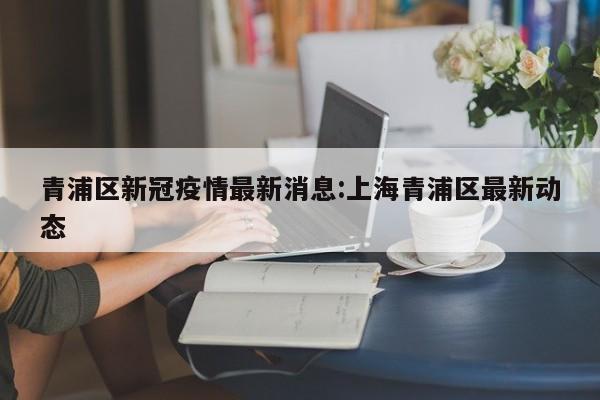 青浦区新冠疫情最新消息:上海青浦区最新动态