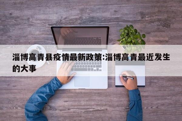 淄博高青县疫情最新政策:淄博高青最近发生的大事