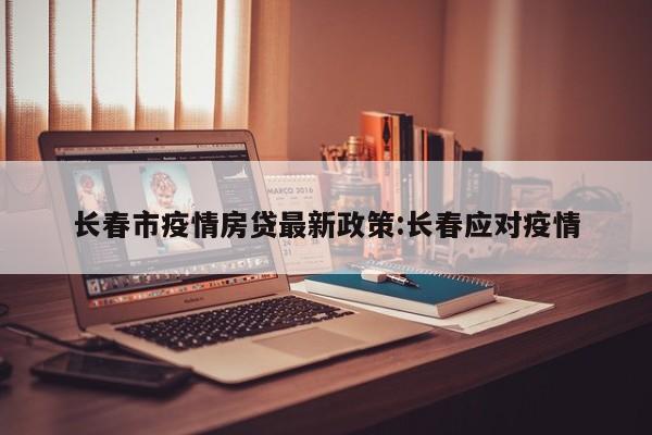 长春市疫情房贷最新政策:长春应对疫情