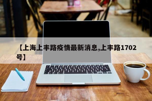 【上海上丰路疫情最新消息,上丰路1702号】