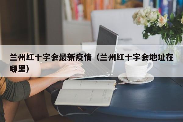 兰州红十字会最新疫情（兰州红十字会地址在哪里）