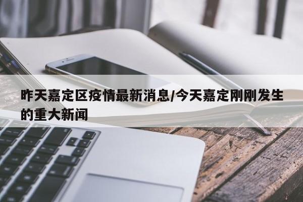 昨天嘉定区疫情最新消息/今天嘉定刚刚发生的重大新闻