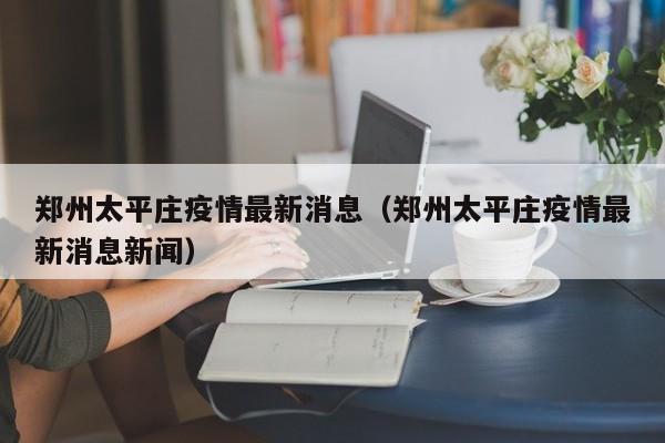 郑州太平庄疫情最新消息（郑州太平庄疫情最新消息新闻）