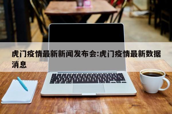 虎门疫情最新新闻发布会:虎门疫情最新数据消息