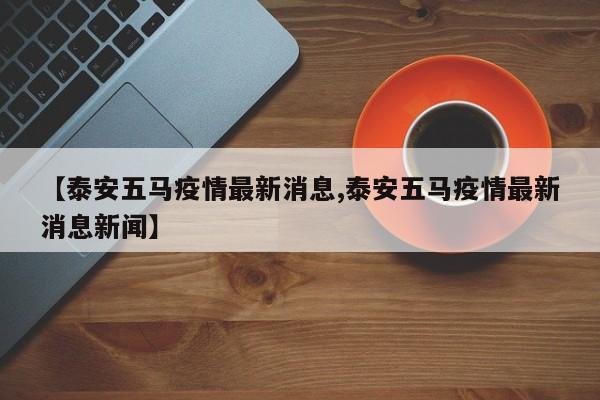 【泰安五马疫情最新消息,泰安五马疫情最新消息新闻】